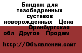 Бандаж для тазобедренных суставов новорожденных › Цена ­ 4 000 - Оренбургская обл. Другое » Продам   